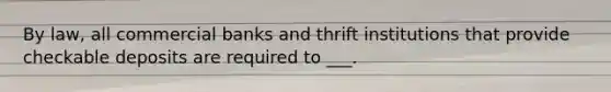 By law, all commercial banks and thrift institutions that provide checkable deposits are required to ___.