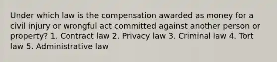 Under which law is the compensation awarded as money for a civil injury or wrongful act committed against another person or property? 1. Contract law 2. Privacy law 3. Criminal law 4. Tort law 5. Administrative law