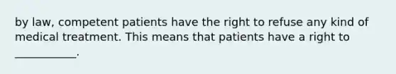 by law, competent patients have the right to refuse any kind of medical treatment. This means that patients have a right to ___________.