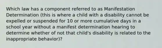 Which law has a component referred to as Manifestation Determination (this is where a child with a disability cannot be expelled or suspended for 10 or more cumulative days in a school year without a manifest determination hearing to determine whether of not that child's disability is related to the inappropriate behavior)?