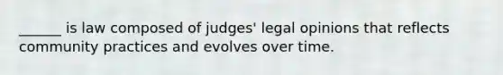 ______ is law composed of judges' legal opinions that reflects community practices and evolves over time.