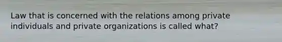 Law that is concerned with the relations among private individuals and private organizations is called what?