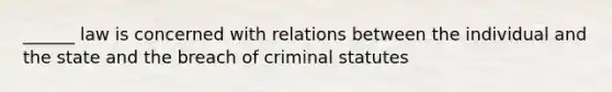 ______ law is concerned with relations between the individual and the state and the breach of criminal statutes