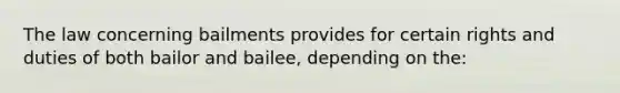 The law concerning bailments provides for certain rights and duties of both bailor and bailee, depending on the: