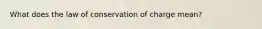 What does the law of conservation of charge mean?