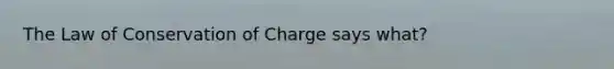 The Law of Conservation of Charge says what?