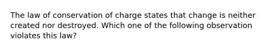 The law of conservation of charge states that change is neither created nor destroyed. Which one of the following observation violates this law?