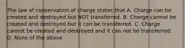 The law of conservation of charge states that A. Charge can be created and destroyed but NOT transferred. B. Charge cannot be created and destroyed but it can be transferred. C. Charge cannot be created and destroyed and it can not be transferred. D. None of the above