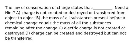 The law of conservation of charge states that __________. Need a Hint? A) charge is not created or destroyed or transferred from object to object B) the mass of all substances present before a chemical change equals the mass of all the substances remaining after the change C) electric charge is not created or destroyed D) charge can be created and destroyed but can not be transferred