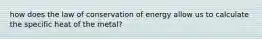 how does the law of conservation of energy allow us to calculate the specific heat of the metal?