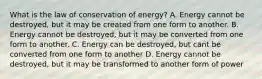 What is the law of conservation of energy? A. Energy cannot be destroyed, but it may be created from one form to another. B. Energy cannot be destroyed, but it may be converted from one form to another. C. Energy can be destroyed, but cant be converted from one form to another D. Energy cannot be destroyed, but it may be transformed to another form of power