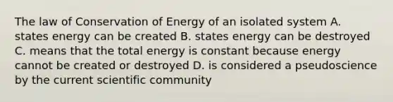 The law of Conservation of Energy of an isolated system A. states energy can be created B. states energy can be destroyed C. means that the total energy is constant because energy cannot be created or destroyed D. is considered a pseudoscience by the current scientific community