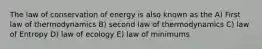 The law of conservation of energy is also known as the A) First law of thermodynamics B) second law of thermodynamics C) law of Entropy D) law of ecology E) law of minimums