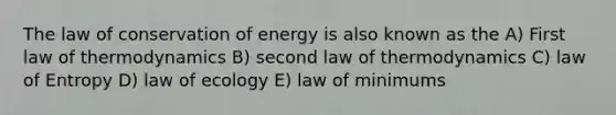 The law of conservation of energy is also known as the A) First law of thermodynamics B) second law of thermodynamics C) law of Entropy D) law of ecology E) law of minimums