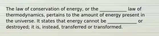 The law of conservation of energy, or the ____________ law of thermodynamics, pertains to the amount of energy present in the universe. It states that energy cannot be _____________ or destroyed; it is, instead, transferred or transformed.