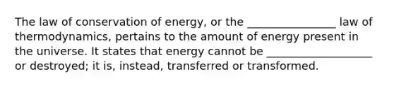 The law of conservation of energy, or the ________________ law of thermodynamics, pertains to the amount of energy present in the universe. It states that energy cannot be ___________________ or destroyed; it is, instead, transferred or transformed.