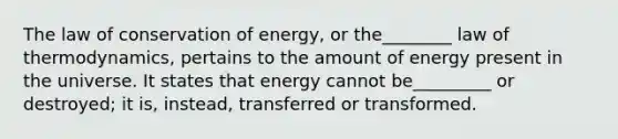 The law of conservation of energy, or the________ law of thermodynamics, pertains to the amount of energy present in the universe. It states that energy cannot be_________ or destroyed; it is, instead, transferred or transformed.