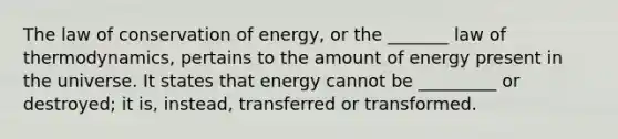 The law of conservation of energy, or the _______ law of thermodynamics, pertains to the amount of energy present in the universe. It states that energy cannot be _________ or destroyed; it is, instead, transferred or transformed.