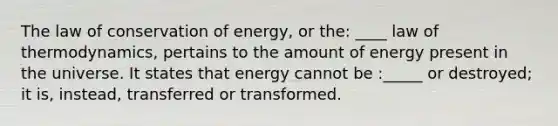 The law of conservation of energy, or the: ____ law of thermodynamics, pertains to the amount of energy present in the universe. It states that energy cannot be :_____ or destroyed; it is, instead, transferred or transformed. ​