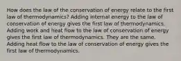 How does the law of the conservation of energy relate to the first law of thermodynamics? Adding internal energy to the law of conservation of energy gives the first law of thermodynamics. Adding work and heat flow to the law of conservation of energy gives the first law of thermodynamics. They are the same. Adding heat flow to the law of conservation of energy gives the first law of thermodynamics.