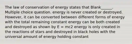 The law of conservation of energy states that Blank______. Multiple choice question. energy is never created or destroyed. However, it can be converted between different forms of energy with the total remaining constant energy can be both created and destroyed as shown by E = mc2 energy is only created in the reactions of stars and destroyed in black holes with the universal amount of energy holding constant