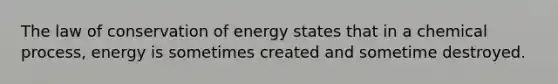 The law of conservation of energy states that in a chemical process, energy is sometimes created and sometime destroyed.