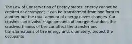 The Law of Conservation of Energy states: energy cannot be created or destroyed; it can be transformed from one form to another but the total amount of energy never changes. Car crashes can involve huge amounts of energy. How does the crashworthiness of the car affect the transfer and transformations of the energy and, ultimately, protect the occupants