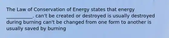 The Law of Conservation of Energy states that energy ___________. can't be created or destroyed is usually destroyed during burning can't be changed from one form to another is usually saved by burning