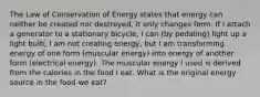 The Law of Conservation of Energy states that energy can neither be created nor destroyed, it only changes form. If I attach a generator to a stationary bicycle, I can (by pedaling) light up a light bulb; I am not creating energy, but I am transforming energy of one form (muscular energy) into energy of another form (electrical energy). The muscular energy I used is derived from the calories in the food I eat. What is the original energy source in the food we eat?