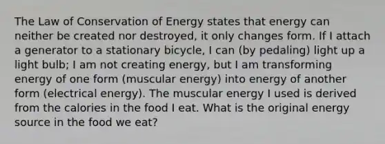 The Law of Conservation of Energy states that energy can neither be created nor destroyed, it only changes form. If I attach a generator to a stationary bicycle, I can (by pedaling) light up a light bulb; I am not creating energy, but I am transforming energy of one form (muscular energy) into energy of another form (electrical energy). The muscular energy I used is derived from the calories in the food I eat. What is the original energy source in the food we eat?