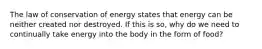 The law of conservation of energy states that energy can be neither created nor destroyed. If this is so, why do we need to continually take energy into the body in the form of food?