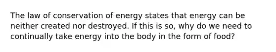 The law of conservation of energy states that energy can be neither created nor destroyed. If this is so, why do we need to continually take energy into the body in the form of food?