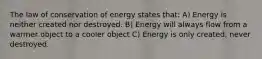 The law of conservation of energy states that: A) Energy is neither created nor destroyed. B) Energy will always flow from a warmer object to a cooler object C) Energy is only created, never destroyed.