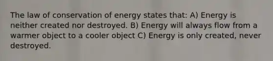 The law of conservation of energy states that: A) Energy is neither created nor destroyed. B) Energy will always flow from a warmer object to a cooler object C) Energy is only created, never destroyed.