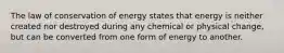 The law of conservation of energy states that energy is neither created nor destroyed during any chemical or physical change, but can be converted from one form of energy to another.