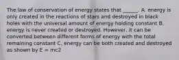 The law of conservation of energy states that ______. A. energy is only created in the reactions of stars and destroyed in black holes with the universal amount of energy holding constant B. energy is never created or destroyed. However, it can be converted between different forms of energy with the total remaining constant C. energy can be both created and destroyed as shown by E = mc2