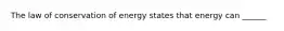 The law of conservation of energy states that energy can ______