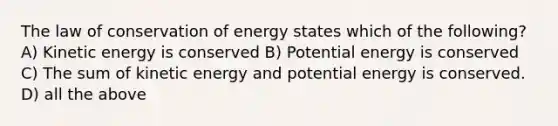 The law of conservation of energy states which of the following? A) Kinetic energy is conserved B) Potential energy is conserved C) The sum of kinetic energy and potential energy is conserved. D) all the above