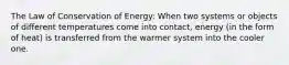 The Law of Conservation of Energy: When two systems or objects of different temperatures come into contact, energy (in the form of heat) is transferred from the warmer system into the cooler one.