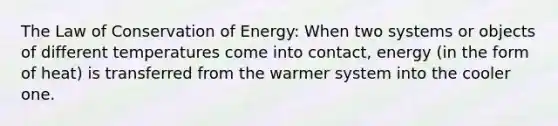 The Law of Conservation of Energy: When two systems or objects of different temperatures come into contact, energy (in the form of heat) is transferred from the warmer system into the cooler one.