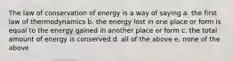 The law of conservation of energy is a way of saying a. the first law of thermodynamics b. the energy lost in one place or form is equal to the energy gained in another place or form c. the total amount of energy is conserved d. all of the above e. none of the above