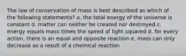 The law of conservation of mass is best described as which of the following statements? a. the total energy of the universe is constant d. matter can neither be created nor destroyed c. energy equals mass times the speed of light squared d. for every action, there is an equal and opposite reaction e. mass can only decrease as a result of a chemical reaction