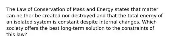 The Law of Conservation of Mass and Energy states that matter can neither be created nor destroyed and that the total energy of an isolated system is constant despite internal changes. Which society offers the best long-term solution to the constraints of this law?