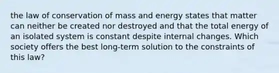 the law of conservation of mass and energy states that matter can neither be created nor destroyed and that the total energy of an isolated system is constant despite internal changes. Which society offers the best long-term solution to the constraints of this law?