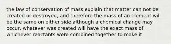 the law of conservation of mass explain that matter can not be created or destroyed, and therefore the mass of an element will be the same on either side although a chemical change may occur, whatever was created will have the exact mass of whichever reactants were combined together to make it