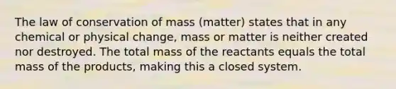 The law of conservation of mass (matter) states that in any chemical or physical change, mass or matter is neither created nor destroyed. The total mass of the reactants equals the total mass of the products, making this a closed system.