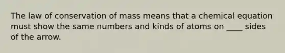 The law of conservation of mass means that a chemical equation must show the same numbers and kinds of atoms on ____ sides of the arrow.