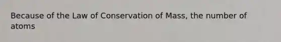 Because of the Law of Conservation of Mass, the number of atoms