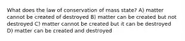 What does the law of conservation of mass state? A) matter cannot be created of destroyed B) matter can be created but not destroyed C) matter cannot be created but it can be destroyed D) matter can be created and destroyed