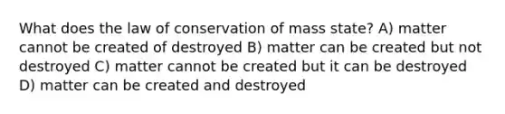 What does the law of conservation of mass state? A) matter cannot be created of destroyed B) matter can be created but not destroyed C) matter cannot be created but it can be destroyed D) matter can be created and destroyed